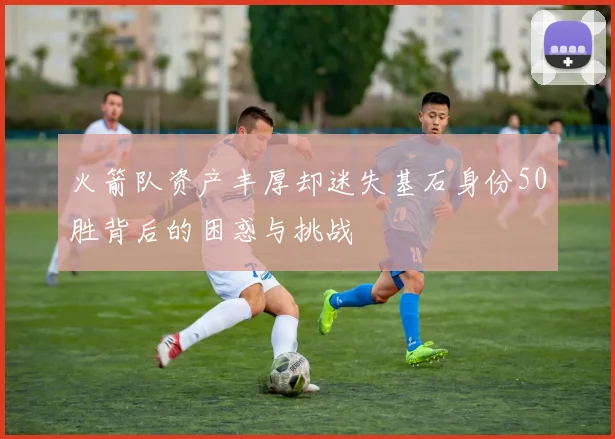 火箭队资产丰厚却迷失基石身份50胜背后的困惑与挑战