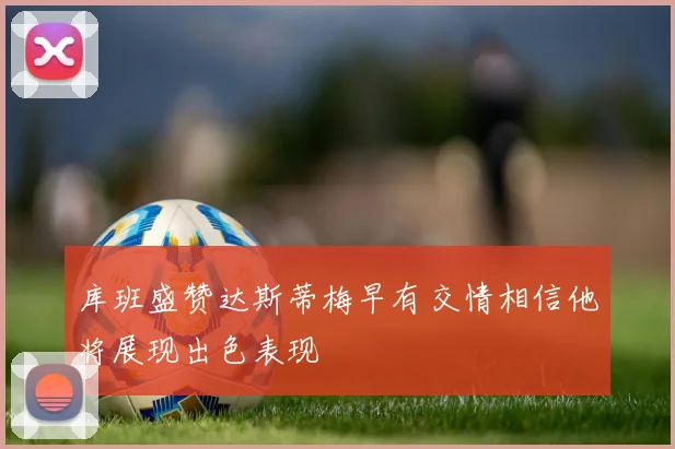 库班盛赞达斯蒂梅早有交情相信他将展现出色表现