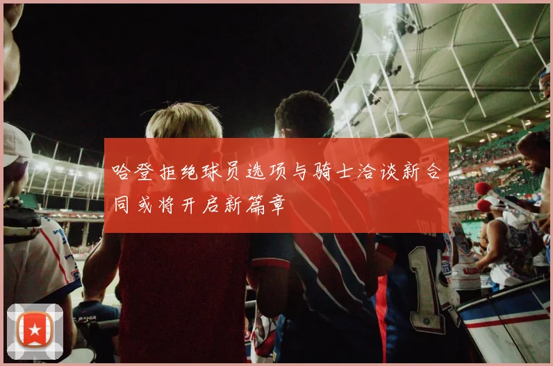 哈登拒绝球员选项与骑士洽谈新合同或将开启新篇章