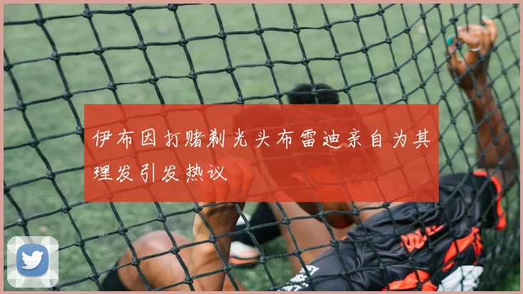 伊布因打赌剃光头布雷迪亲自为其理发引发热议