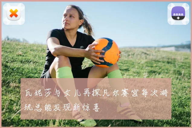 瓦妮莎与女儿再探凡尔赛宫每次游玩总能发现新惊喜