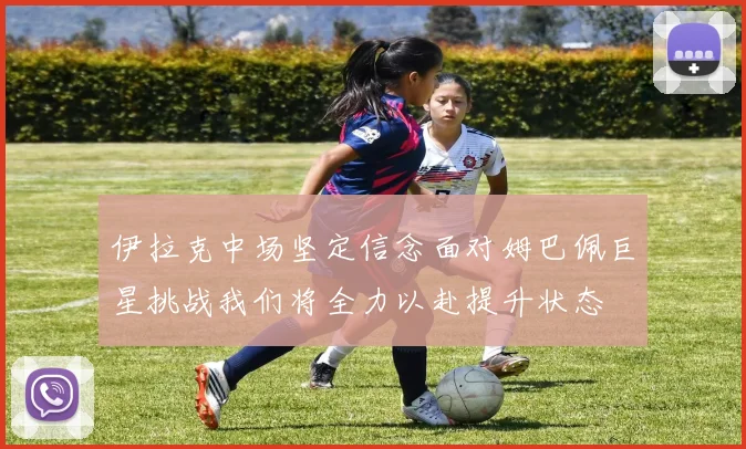 伊拉克中场坚定信念面对姆巴佩巨星挑战我们将全力以赴提升状态
