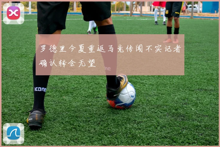 罗德里今夏重返马竞传闻不实记者确认转会无望