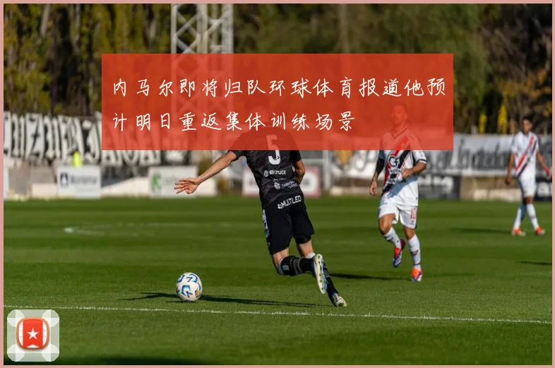 内马尔即将归队环球体育报道他预计明日重返集体训练场景