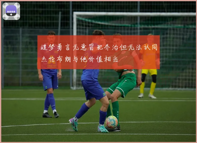 追梦勇言无意冒犯乔治但无法认同杰伦布朗与他价值相当
