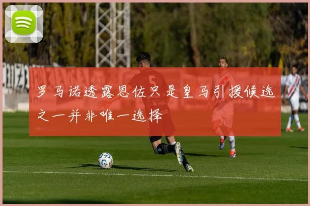 罗马诺透露恩佐只是皇马引援候选之一并非唯一选择