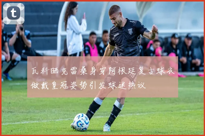 瓦科晒克雷桑身穿阿根廷复古球衣做戴皇冠姿势引发球迷热议