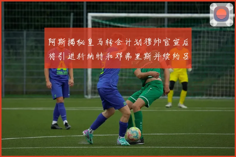 阿斯揭秘皇马转会计划穆帅官宣后将引进科纳特和邓弗里斯并续约吕迪格