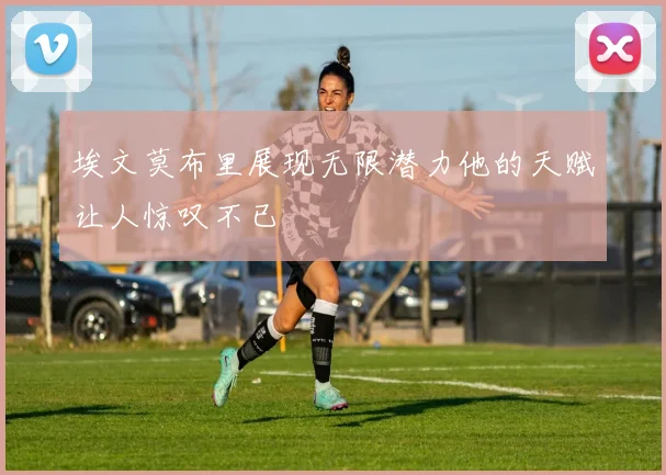 埃文莫布里展现无限潜力他的天赋让人惊叹不已