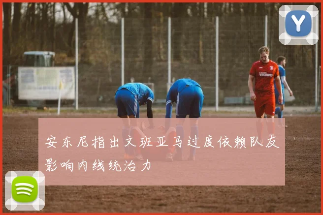安东尼指出文班亚马过度依赖队友影响内线统治力