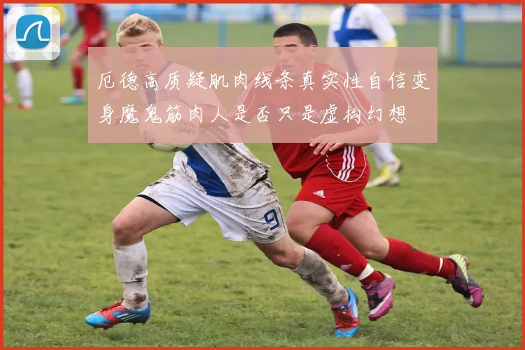 厄德高质疑肌肉线条真实性自信变身魔鬼筋肉人是否只是虚构幻想