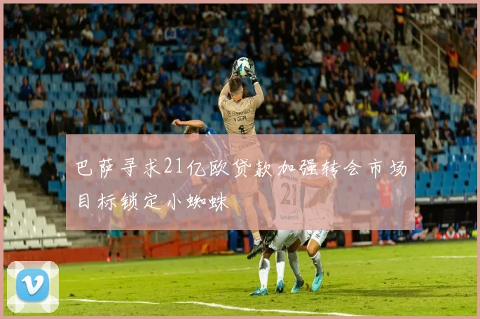巴萨寻求21亿欧贷款加强转会市场目标锁定小蜘蛛