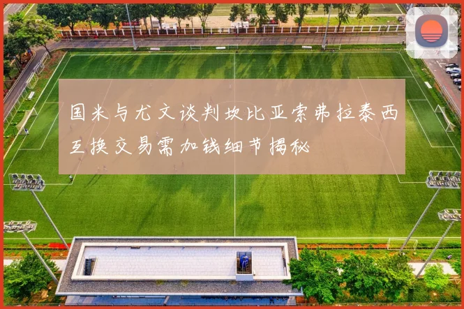 国米与尤文谈判坎比亚索弗拉泰西互换交易需加钱细节揭秘